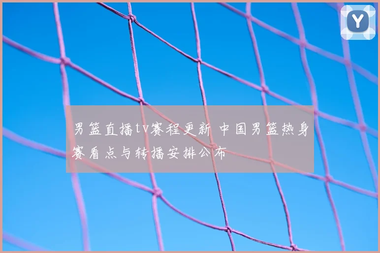 男篮直播tv赛程更新 中国男篮热身赛看点与转播安排公布