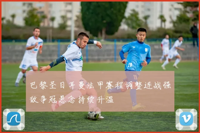 巴黎圣日耳曼法甲赛程调整连战强敌争冠悬念持续升温