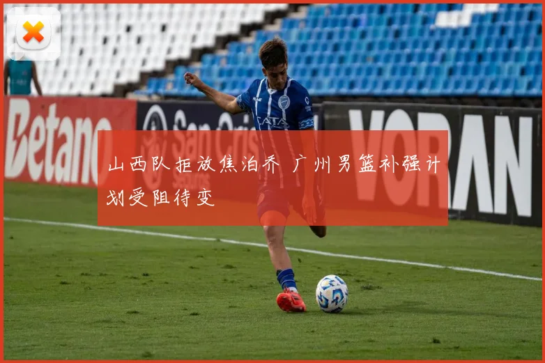 山西队拒放焦泊乔 广州男篮补强计划受阻待变