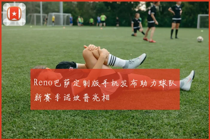 Reno巴萨定制版手机发布助力球队新赛季诺坎普亮相