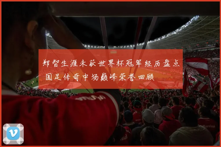 郑智生涯未获世界杯冠军经历盘点 国足传奇中场巅峰荣誉回顾