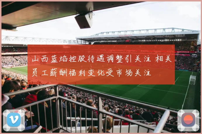 山西蓝焰控股待遇调整引关注 相关员工薪酬福利变化受市场关注