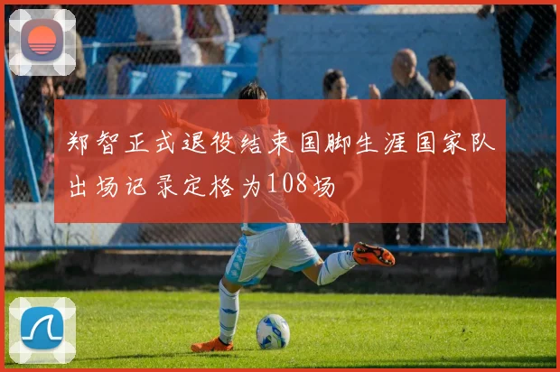 郑智正式退役结束国脚生涯国家队出场记录定格为108场