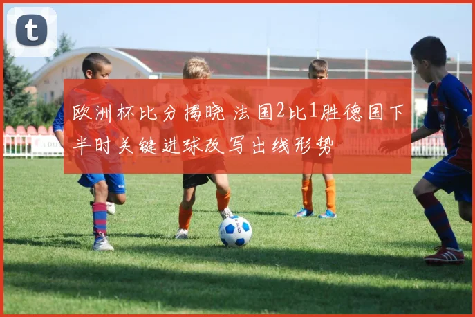 欧洲杯比分揭晓 法国2比1胜德国下半时关键进球改写出线形势