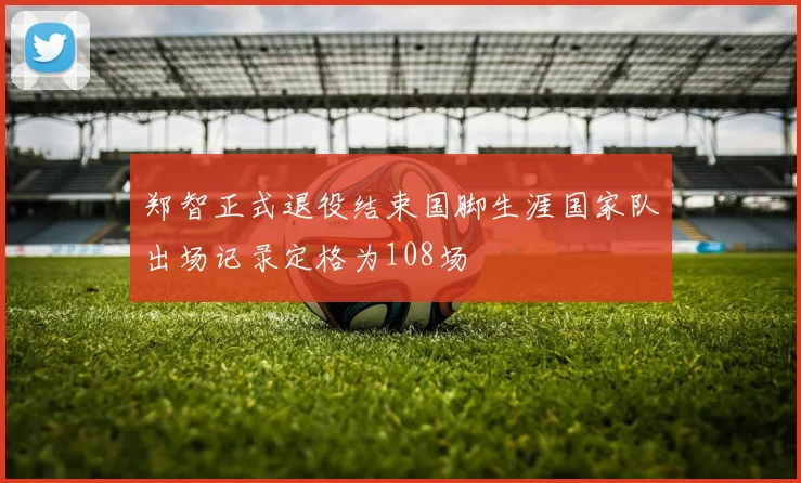 郑智正式退役结束国脚生涯国家队出场记录定格为108场