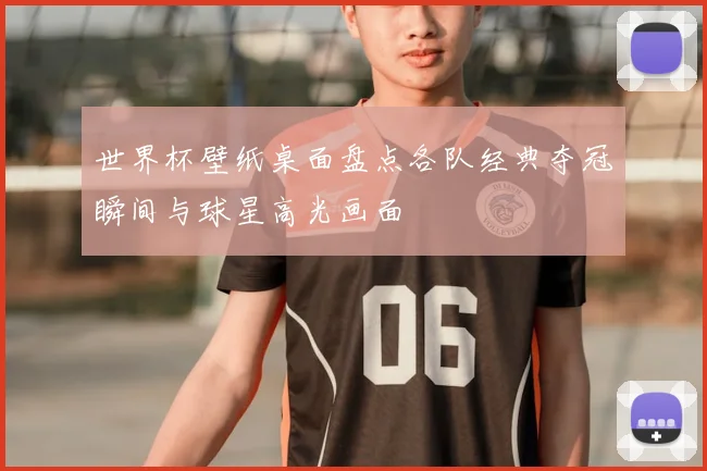 世界杯壁纸桌面盘点各队经典夺冠瞬间与球星高光画面