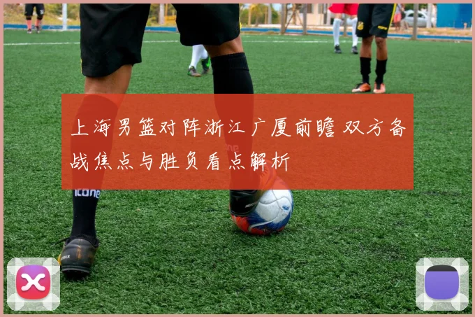 上海男篮对阵浙江广厦前瞻 双方备战焦点与胜负看点解析