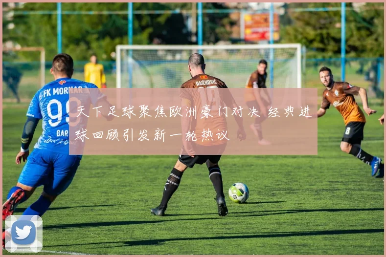 天下足球聚焦欧洲豪门对决 经典进球回顾引发新一轮热议