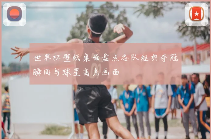 世界杯壁纸桌面盘点各队经典夺冠瞬间与球星高光画面