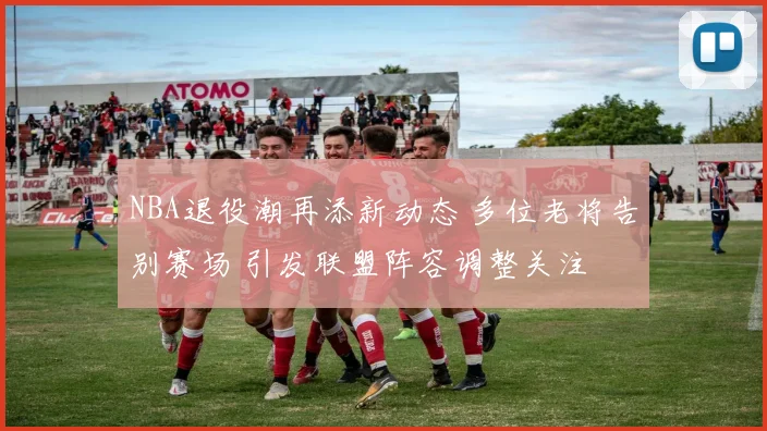 NBA退役潮再添新动态 多位老将告别赛场 引发联盟阵容调整关注