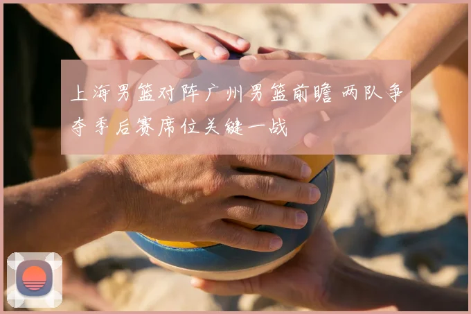 上海男篮对阵广州男篮前瞻 两队争夺季后赛席位关键一战