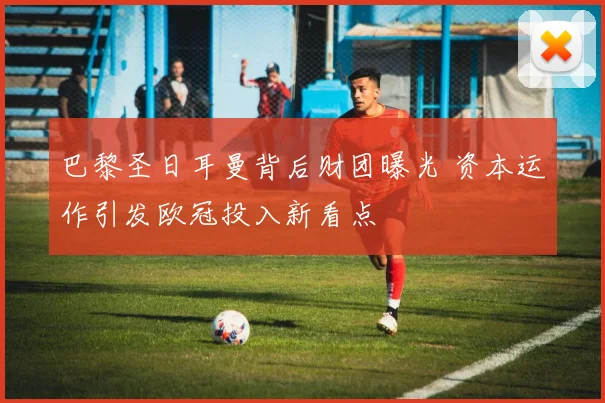 巴黎圣日耳曼背后财团曝光 资本运作引发欧冠投入新看点