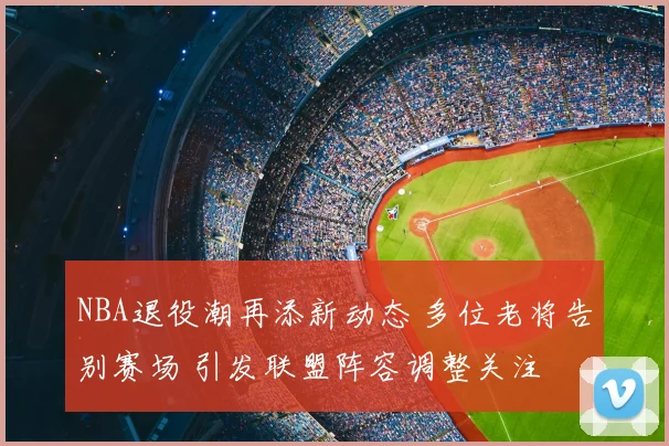 NBA退役潮再添新动态 多位老将告别赛场 引发联盟阵容调整关注
