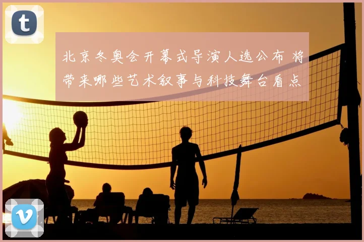 北京冬奥会开幕式导演人选公布 将带来哪些艺术叙事与科技舞台看点