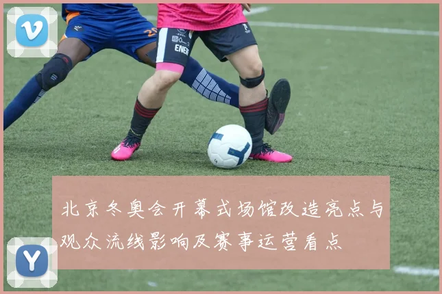 北京冬奥会开幕式场馆改造亮点与观众流线影响及赛事运营看点