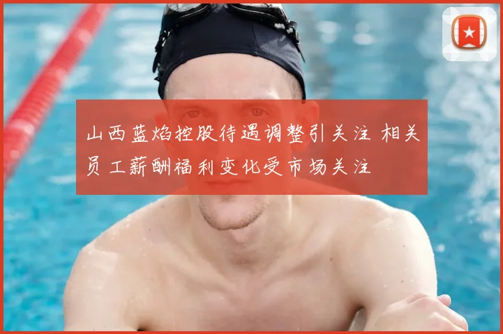 山西蓝焰控股待遇调整引关注 相关员工薪酬福利变化受市场关注