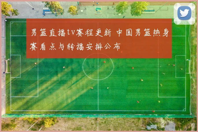 男篮直播tv赛程更新 中国男篮热身赛看点与转播安排公布