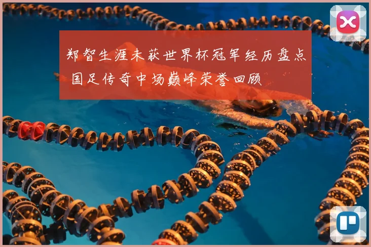 郑智生涯未获世界杯冠军经历盘点 国足传奇中场巅峰荣誉回顾