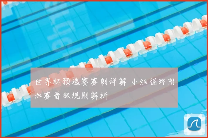 世界杯预选赛赛制详解 小组循环附加赛晋级规则解析