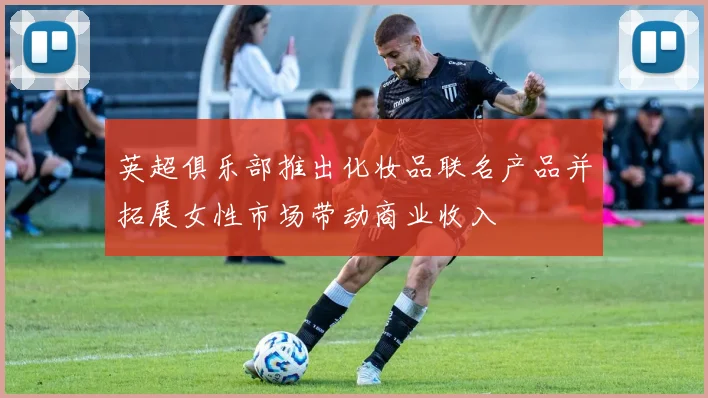 英超俱乐部推出化妆品联名产品并拓展女性市场带动商业收入