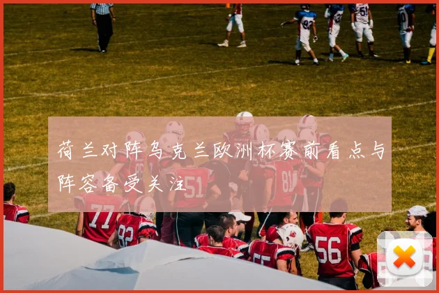 荷兰对阵乌克兰欧洲杯赛前看点与阵容备受关注