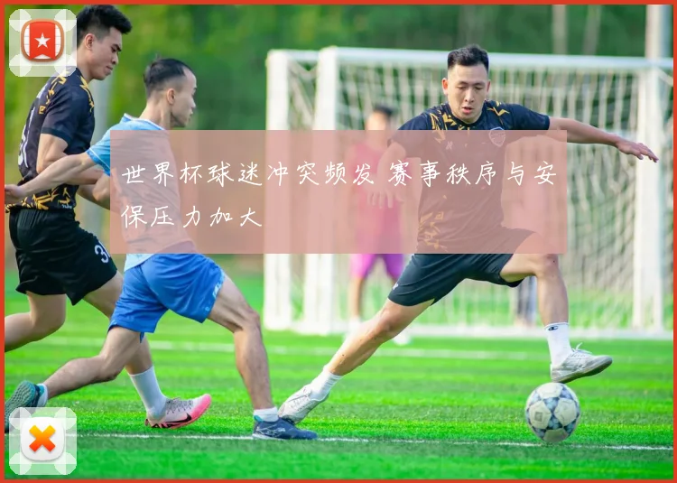 世界杯球迷冲突频发 赛事秩序与安保压力加大