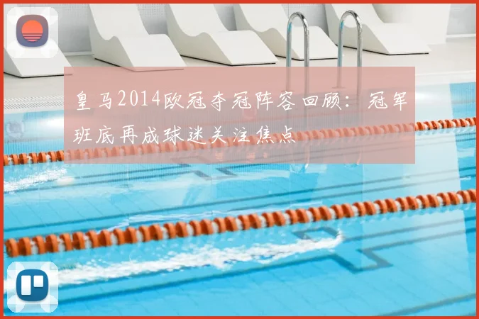 皇马2014欧冠夺冠阵容回顾:冠军班底再成球迷关注焦点
