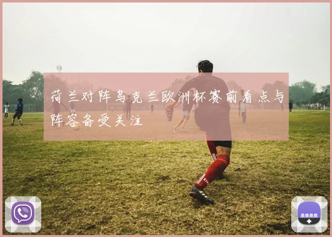 荷兰对阵乌克兰欧洲杯赛前看点与阵容备受关注