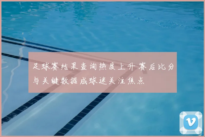 足球赛结果查询热度上升 赛后比分与关键数据成球迷关注焦点