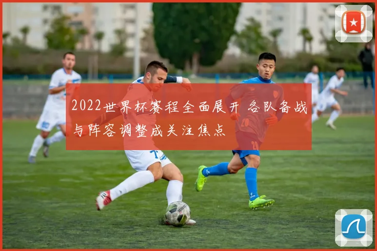 2022世界杯赛程全面展开 各队备战与阵容调整成关注焦点