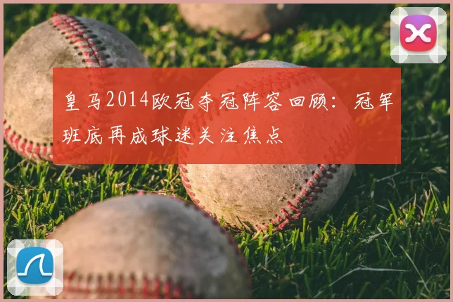 皇马2014欧冠夺冠阵容回顾：冠军班底再成球迷关注焦点