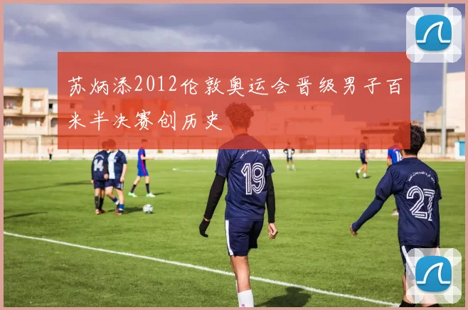 苏炳添2012伦敦奥运会晋级男子百米半决赛创历史